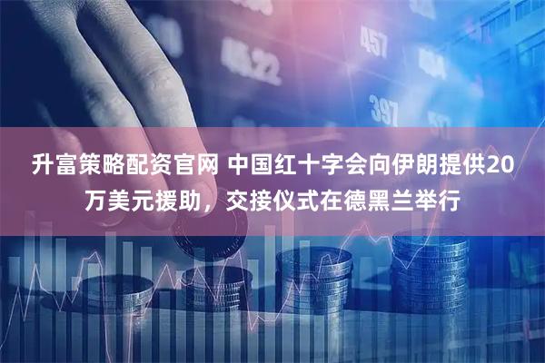 升富策略配资官网 中国红十字会向伊朗提供20万美元援助，交接仪式在德黑兰举行