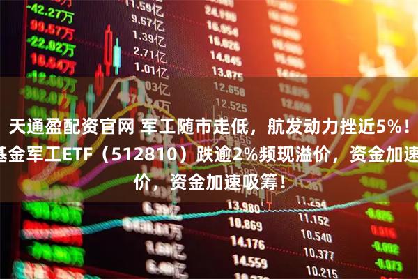 天通盈配资官网 军工随市走低，航发动力挫近5%！华宝基金军工ETF（512810）跌逾2%频现溢价，资金加速吸筹！