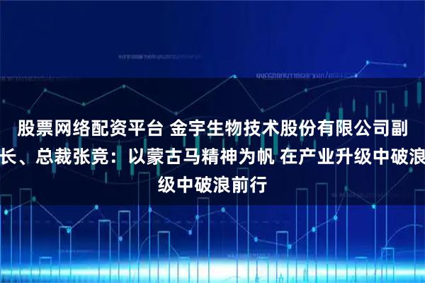 股票网络配资平台 金宇生物技术股份有限公司副董事长、总裁张竞：以蒙古马精神为帆 在产业升级中破浪前行