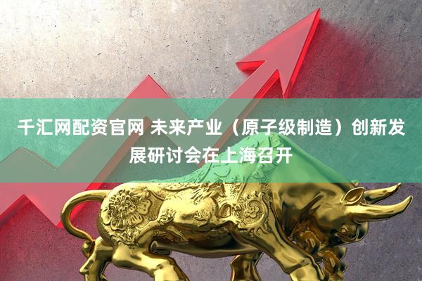 千汇网配资官网 未来产业（原子级制造）创新发展研讨会在上海召开
