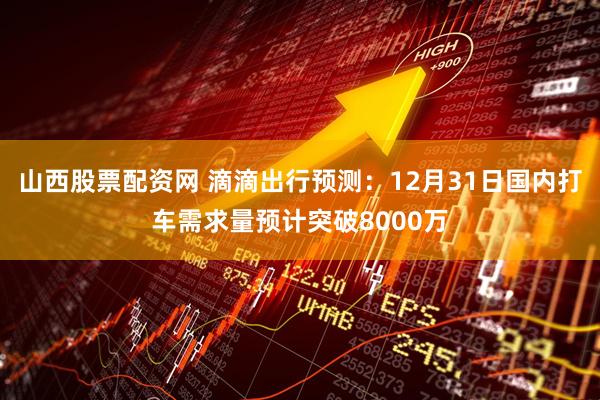 山西股票配资网 滴滴出行预测：12月31日国内打车需求量预计突破8000万