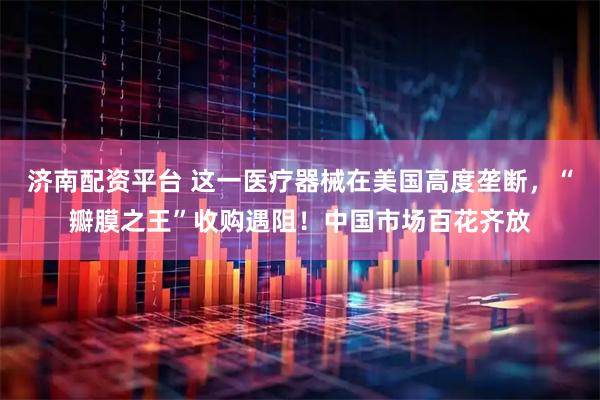 济南配资平台 这一医疗器械在美国高度垄断，“瓣膜之王”收购遇阻！中国市场百花齐放