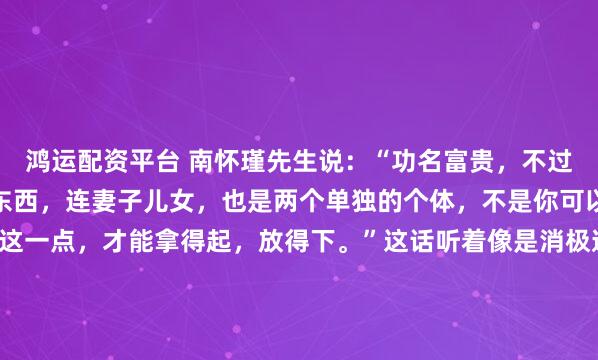 鸿运配资平台 南怀瑾先生说：“功名富贵，不过是暂时寄托在你身上的东西，连妻子儿女，也是两个单独的个体，不是你可以永远占有的。看透了这一点，才能拿得起，放得下。”这话听着像是消极避世，其实剥开来看，恰恰是最高级的活法——不是让你啥都不要了，而是让你别把心都拴在这些注定会变的东西上。我们的痛苦从哪来...