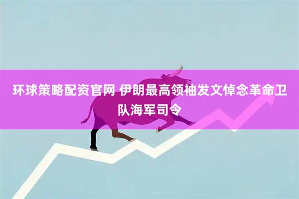 环球策略配资官网 伊朗最高领袖发文悼念革命卫队海军司令