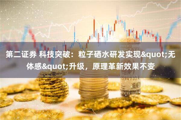 第二证券 科技突破：粒子硒水研发实现"无体感"升级，原理革新效果不变