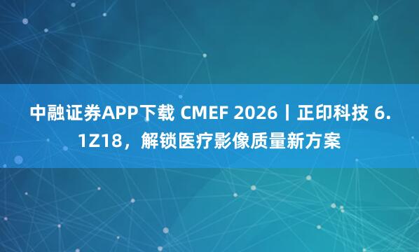 中融证券APP下载 CMEF 2026丨正印科技 6.1Z18，解锁医疗影像质量新方案
