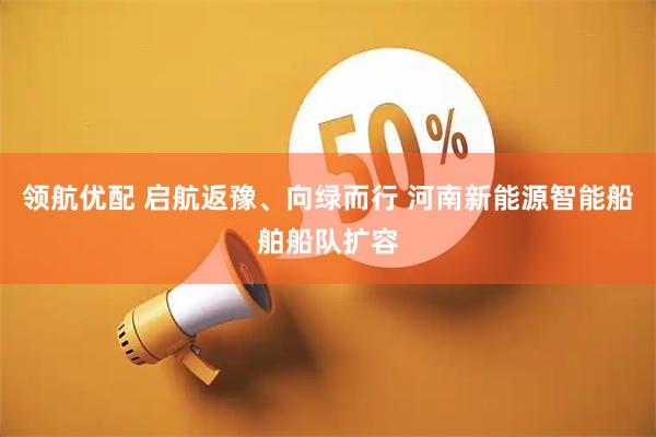 领航优配 启航返豫、向绿而行 河南新能源智能船舶船队扩容